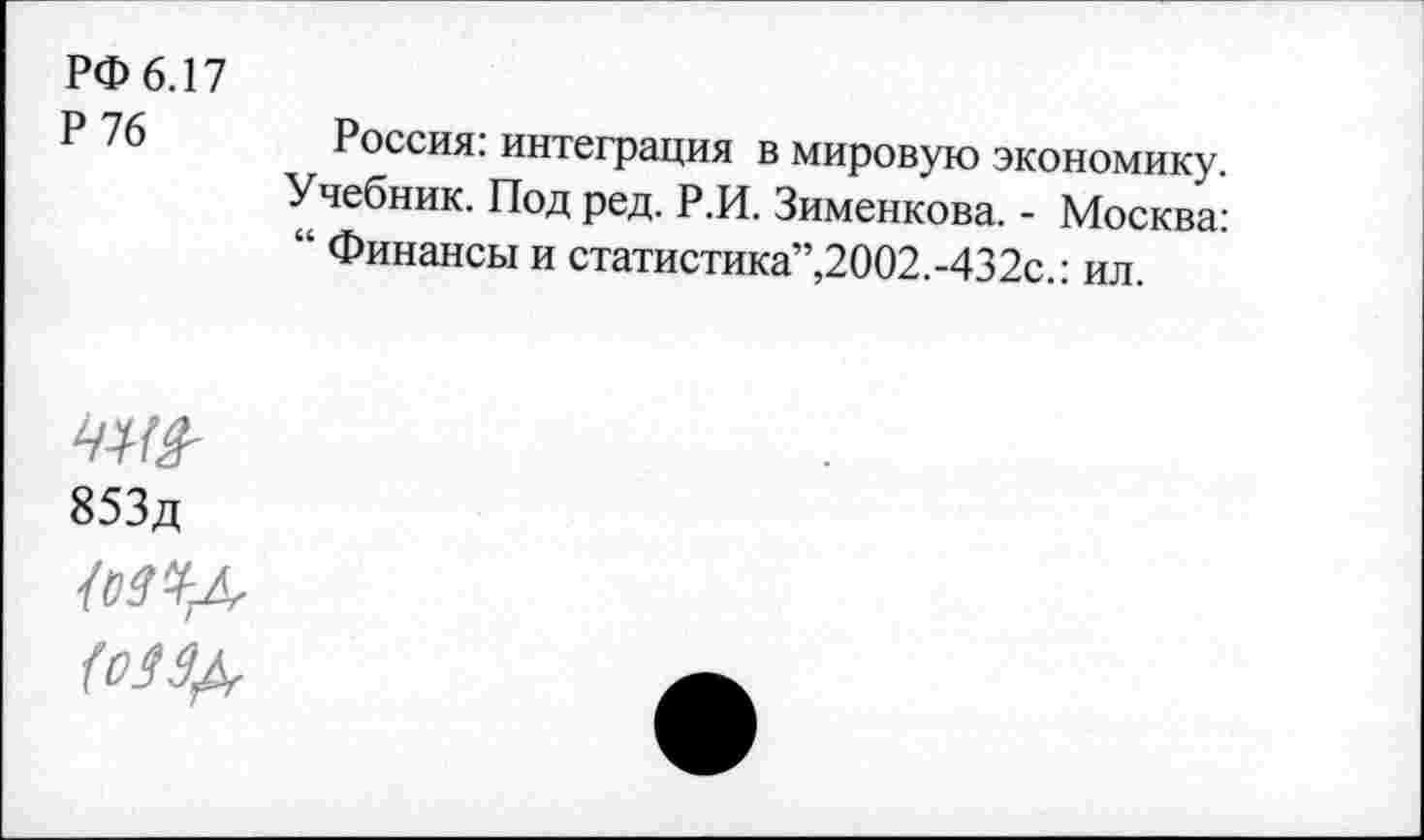 ﻿РФ 6.17
Р	Россия: интеграция в мировую экономику.
Учебник. Под ред. Р.И. Зименкова. - Москва: “ Финансы и статистика”,2002.-432с.: ил.
853д дагд (оЗЗ^